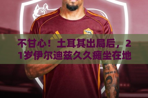 不甘心！土耳其出局后，21岁伊尔迪兹久久瘫坐在地上掩面哭泣