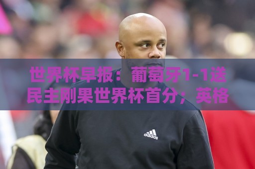 世界杯早报：葡萄牙1-1送民主刚果世界杯首分；英格兰4-2克罗地亚