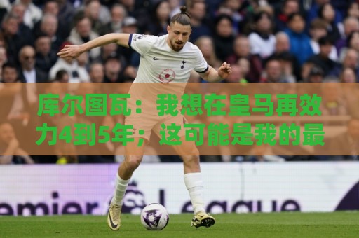 库尔图瓦：我想在皇马再效力4到5年；这可能是我的最后一届世界杯