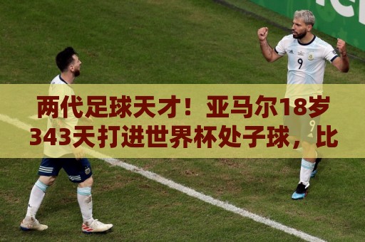 两代足球天才！亚马尔18岁343天打进世界杯处子球，比梅西小14天