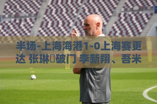 半场-上海海港1-0上海赛更达 张琳芃破门 李新翔、吾米提江失良机