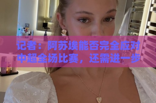 记者：阿苏埃能否完全应对中超全场比赛，还需进一步观察和检验