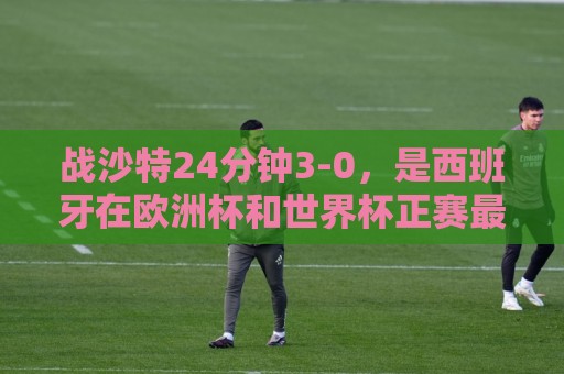 战沙特24分钟3-0，是西班牙在欧洲杯和世界杯正赛最快建立3-0优势
