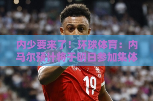 内少要来了！环球体育：内马尔预计将于明日参加集体训练