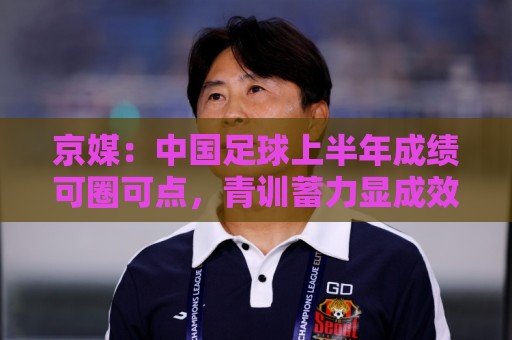 京媒:中国足球上半年成绩可圈可点,青训蓄力显成效 京媒:中国足球上半年成绩可圈可点,青训蓄力显成效