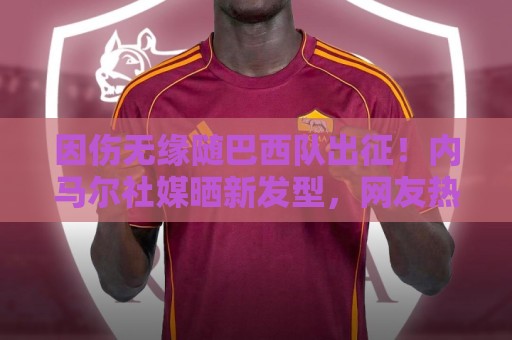 因伤无缘随巴西队出征！内马尔社媒晒新发型，网友热评P图抢镜