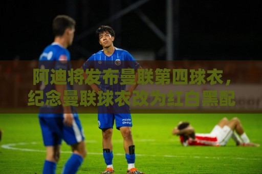 阿迪将发布曼联第四球衣，纪念曼联球衣改为红白黑配色125周年