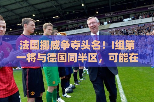 法国挪威争夺头名!I组第一将与德国同半区,可能在16强战相遇 法国挪威争夺头名!I组第一将与德国同半区,可能在16强战相遇