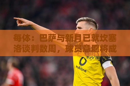 每体：巴萨与新月已就坎塞洛谈判数周，球员意愿将成关键因素