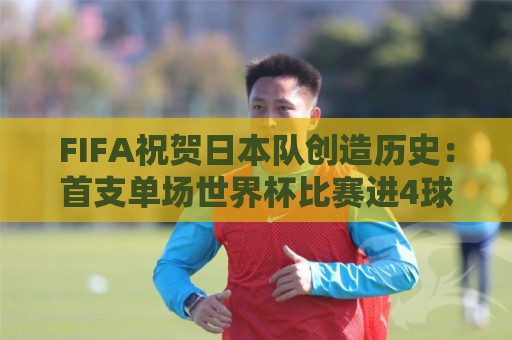 FIFA祝贺日本队创造历史:首支单场世界杯比赛进4球的亚洲球队 FIFA祝贺日本队创造历史:首支单场世界杯比赛进4球的亚洲球队