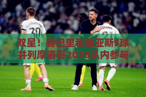 双星！赛巴里和迪亚斯5球并列摩洛哥2026队内参与进球最多