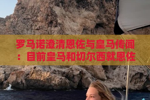 罗马诺澄清恩佐与皇马传闻:目前皇马和切尔西就恩佐没有任何谈判 罗马诺澄清恩佐与皇马传闻:目前皇马和切尔西就恩佐没有任何谈判
