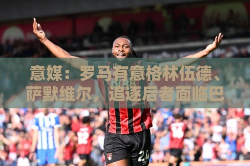 意媒:罗马有意格林伍德、萨默维尔,追逐后者面临巴黎曼联竞争 意媒:罗马有意格林伍德、萨默维尔,追逐后者面临巴黎曼联竞争