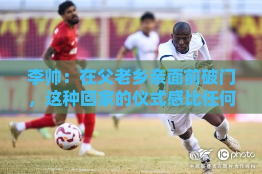 李帅:在父老乡亲面前破门,这种回家的仪式感比任何剧本都珍贵 李帅:在父老乡亲面前破门,这种回家的仪式感比任何剧本都珍贵