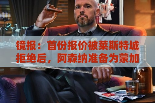 镜报：首份报价被莱斯特城拒绝后，阿森纳准备为蒙加提交新的报价
