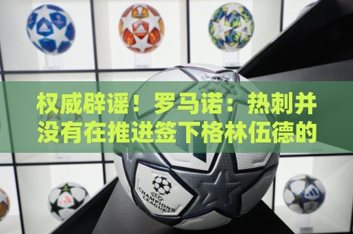 权威辟谣！罗马诺：热刺并没有在推进签下格林伍德的转会交易