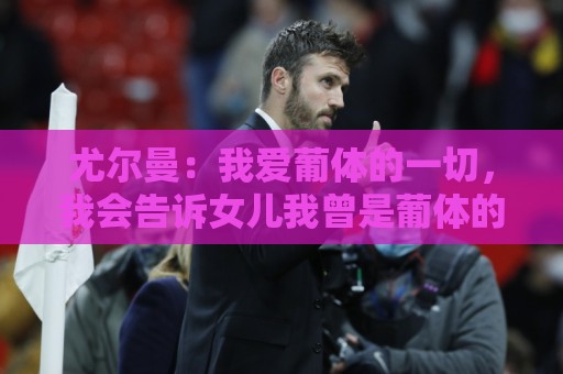 尤尔曼：我爱葡体的一切，我会告诉女儿我曾是葡体的队长