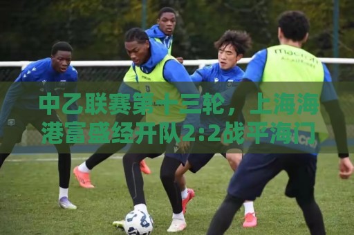 中乙联赛第十三轮，上海海港富盛经开队2:2战平海门珂缔缘队