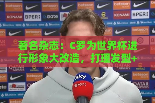 著名杂志：C罗为世界杯进行形象大改造，打理发型+修饰妆容