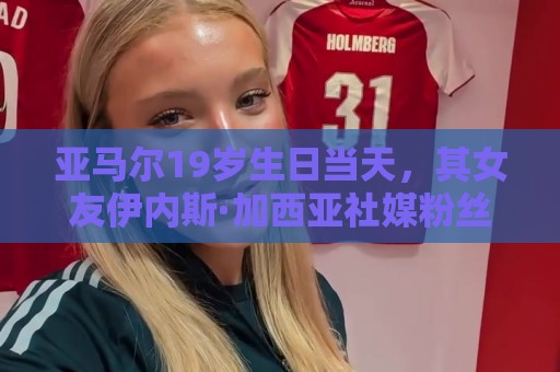 亚马尔19岁生日当天，其女友伊内斯·加西亚社媒粉丝突破百万大关