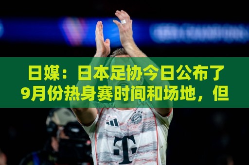 日媒:日本足协今日公布了9月份热身赛时间和场地,但对手暂未定 日媒:日本足协今日公布了9月份热身赛时间和场地,但对手暂未定