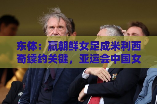 东体:赢朝鲜女足成米利西奇续约关键,亚运会中国女足力争金牌 东体:赢朝鲜女足成米利西奇续约关键,亚运会中国女足力争金牌