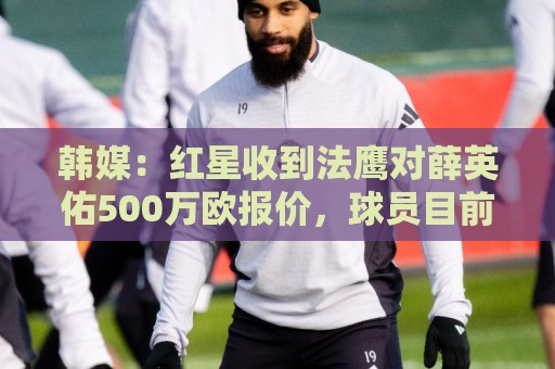 韩媒：红星收到法鹰对薛英佑500万欧报价，球员目前正备战新赛季