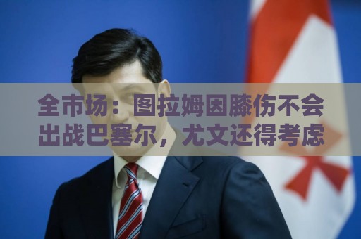 全市场：图拉姆因膝伤不会出战巴塞尔，尤文还得考虑出售他换钱
