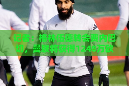 记者:格林伍德转会费内巴切,曼联将获得1248万欧二转分成 记者:格林伍德转会费内巴切,曼联将获得1248万欧二转分成