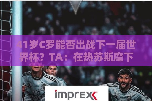 41岁C罗能否出战下一届世界杯？TA：在热苏斯麾下，一切皆有可能