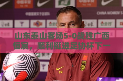 山东泰山客场5-0战胜广西恒宸,顺利挺进足协杯下一轮 山东泰山客场5-0战胜广西恒宸,顺利挺进足协杯下一轮