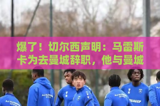 爆了!切尔西声明:马雷斯卡为去曼城辞职,他与曼城将支付赔偿金 爆了!切尔西声明:马雷斯卡为去曼城辞职,他与曼城将支付赔偿金