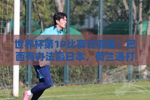 世界杯第19比赛日前瞻：巴西有办法赢日本，荷兰遇打法相克摩洛哥