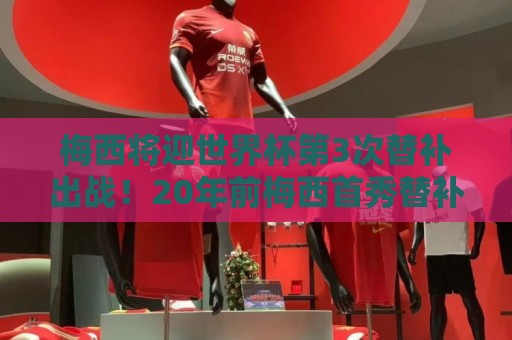梅西将迎世界杯第3次替补出战！20年前梅西首秀替补16分钟1射1传