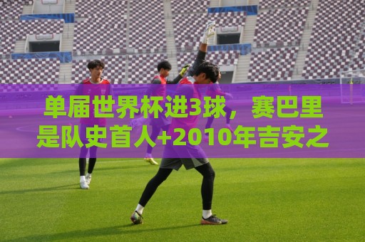 单届世界杯进3球，赛巴里是队史首人+2010年吉安之后非洲首人