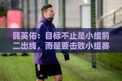 薛英佑：目标不止是小组前二出线，而是要击败小组赛的每个对手