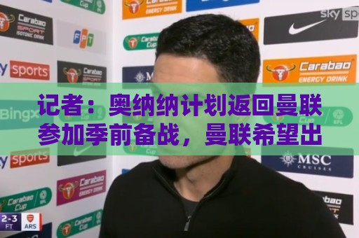 记者：奥纳纳计划返回曼联参加季前备战，曼联希望出售他