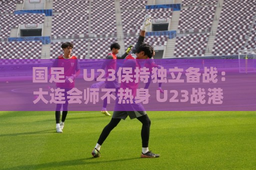 国足、U23保持独立备战:大连会师不热身 U23战港足 国足、U23保持独立备战:大连会师不热身 U23战港足