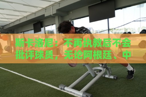 斯卡洛尼：不再执教后不会批评球员，无论阿根廷、中国还是日本人