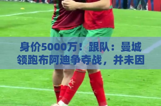 身价5000万!跟队:曼城领跑布阿迪争夺战,并未因8500万估值退缩 身价5000万!跟队:曼城领跑布阿迪争夺战,并未因8500万估值退缩