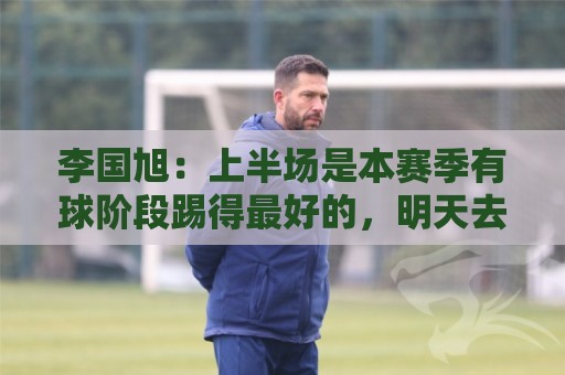 李国旭：上半场是本赛季有球阶段踢得最好的，明天去河南备战杯赛