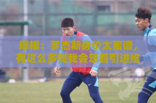 摩根：罗杰斯身价太离谱，有这么多钱我会想着引进维尼修斯或K77