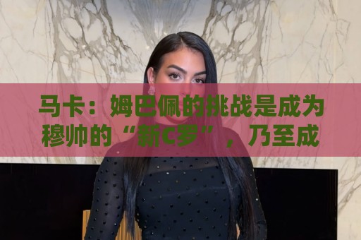 马卡：姆巴佩的挑战是成为穆帅的“新C罗”，乃至成为皇马传奇