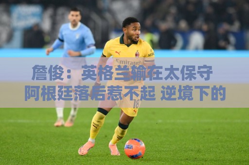 詹俊：英格兰输在太保守 阿根廷落后惹不起 逆境下的梅西不可阻挡