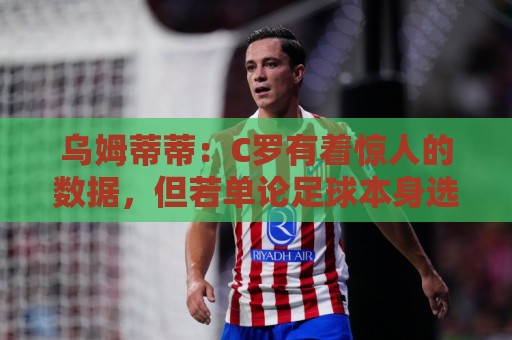 乌姆蒂蒂:C罗有着惊人的数据,但若单论足球本身选梅西毫无悬念 乌姆蒂蒂:C罗有着惊人的数据,但若单论足球本身选梅西毫无悬念