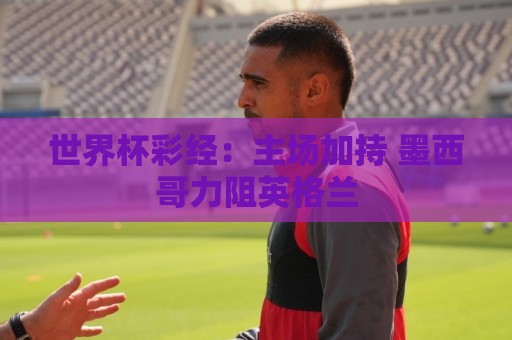 世界杯彩经:主场加持 墨西哥力阻英格兰 世界杯彩经:主场加持 墨西哥力阻英格兰