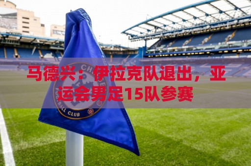 马德兴：伊拉克队退出，亚运会男足15队参赛