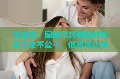沃诺克：图赫尔对梅努的方式完全不公平，他应该让所有人都有机会