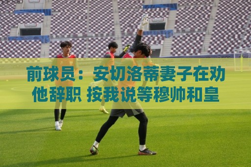 前球员:安切洛蒂妻子在劝他辞职 按我说等穆帅和皇马闹翻就行 前球员:安切洛蒂妻子在劝他辞职 按我说等穆帅和皇马闹翻就行