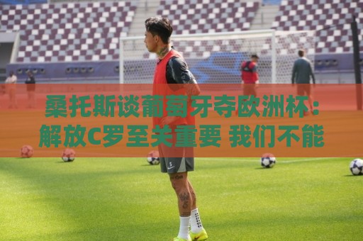 桑托斯谈葡萄牙夺欧洲杯：解放C罗至关重要 我们不能给他防守任务
